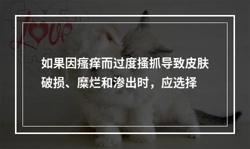 如果因瘙痒而过度搔抓导致皮肤破损、糜烂和渗出时，应选择