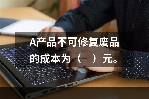 A产品不可修复废品的成本为（　）元。