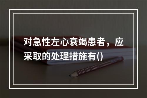 对急性左心衰竭患者，应采取的处理措施有()