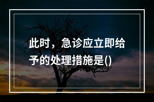 此时，急诊应立即给予的处理措施是()