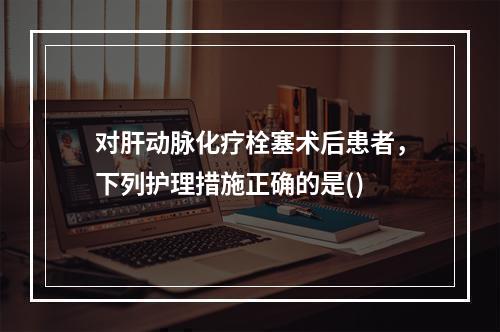 对肝动脉化疗栓塞术后患者，下列护理措施正确的是()