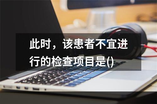 此时，该患者不宜进行的检查项目是()