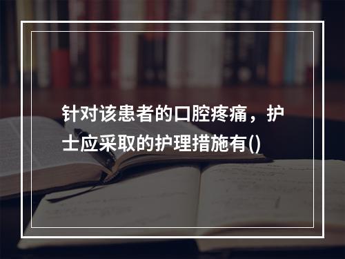 针对该患者的口腔疼痛，护士应采取的护理措施有()