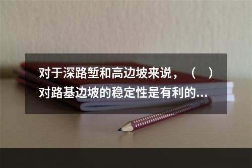 对于深路堑和高边坡来说，（　）对路基边坡的稳定性是有利的。　