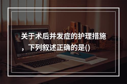 关于术后并发症的护理措施，下列叙述正确的是()