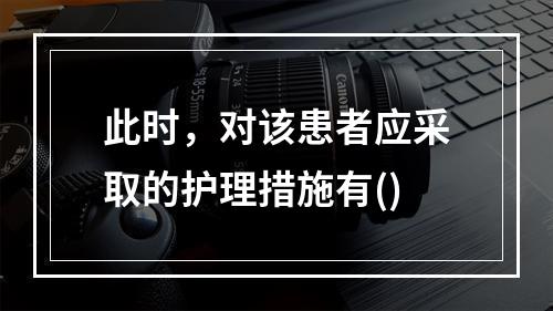 此时，对该患者应采取的护理措施有()