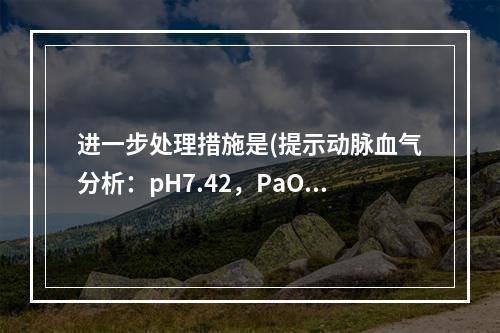 进一步处理措施是(提示动脉血气分析：pH7.42，PaO44