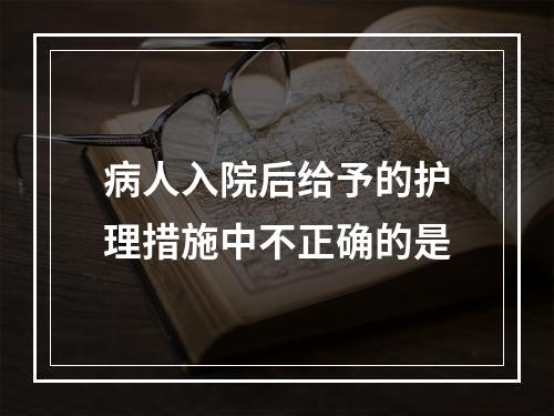 病人入院后给予的护理措施中不正确的是