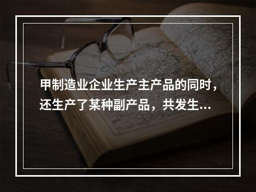 甲制造业企业生产主产品的同时，还生产了某种副产品，共发生生产