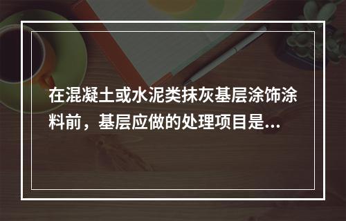 在混凝土或水泥类抹灰基层涂饰涂料前，基层应做的处理项目是（