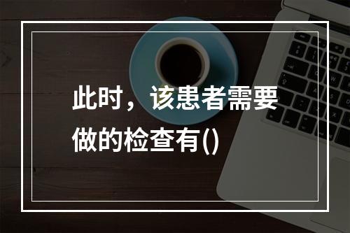 此时，该患者需要做的检查有()