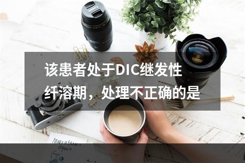 该患者处于DIC继发性纤溶期，处理不正确的是