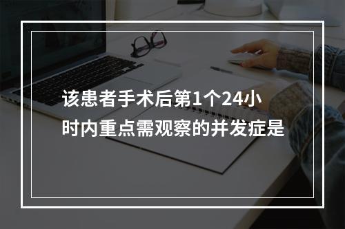 该患者手术后第1个24小时内重点需观察的并发症是