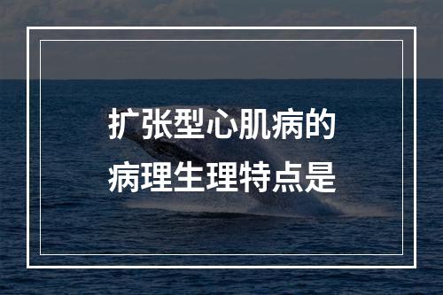 扩张型心肌病的病理生理特点是