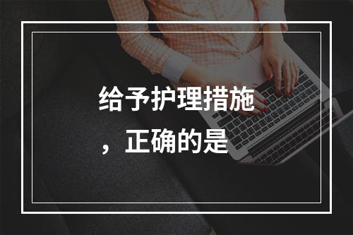 给予护理措施，正确的是