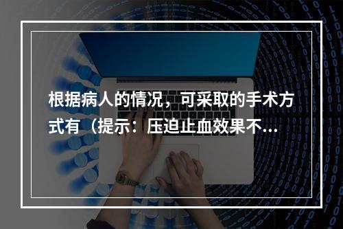 根据病人的情况，可采取的手术方式有（提示：压迫止血效果不好，