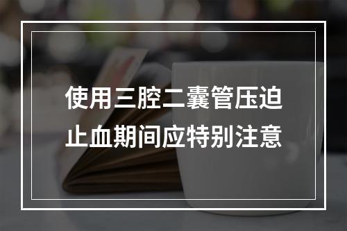 使用三腔二囊管压迫止血期间应特别注意