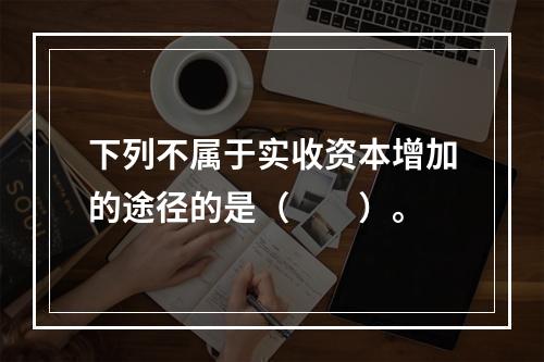 下列不属于实收资本增加的途径的是（　　）。