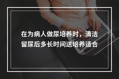 在为病人做尿培养时，清洁留尿后多长时间送培养适合