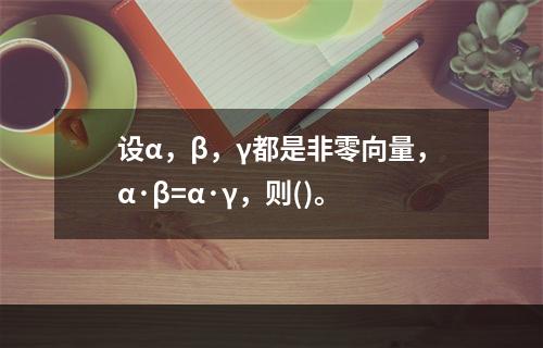 设α，β，γ都是非零向量，α·β=α·γ，则()。