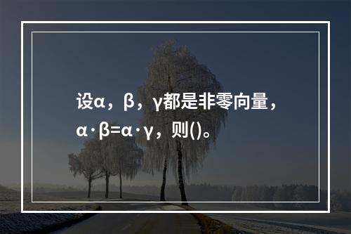 设α，β，γ都是非零向量，α·β=α·γ，则()。