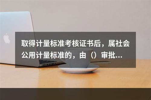 取得计量标准考核证书后，属社会公用计量标准的，由（）审批颁发