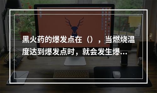 黑火药的爆发点在（），当燃烧温度达到爆发点时，就会发生爆炸事