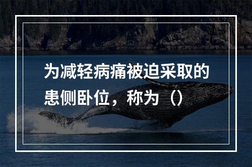 为减轻病痛被迫采取的患侧卧位，称为（）