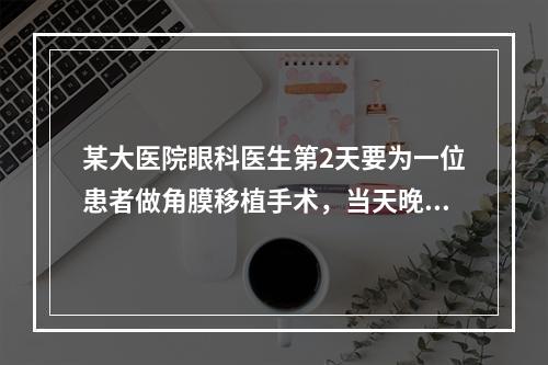 某大医院眼科医生第2天要为一位患者做角膜移植手术，当天晚上发