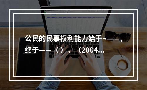 公民的民事权利能力始于¬——，终于——（ ）。（2004年7