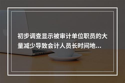 初步调查显示被审计单位职员的大量减少导致会计人员长时间地加班