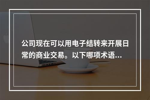 公司现在可以用电子结转来开展日常的商业交易。以下哪项术语可以