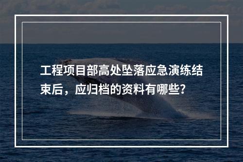 工程项目部高处坠落应急演练结束后，应归档的资料有哪些？