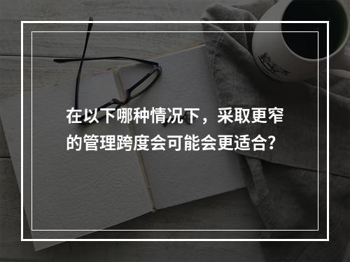 在以下哪种情况下，采取更窄的管理跨度会可能会更适合？