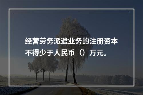 经营劳务派遣业务的注册资本不得少于人民币（）万元。