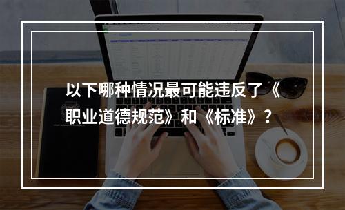 以下哪种情况最可能违反了《职业道德规范》和《标准》？