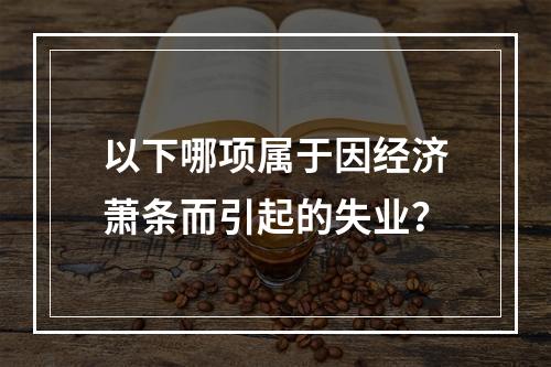 以下哪项属于因经济萧条而引起的失业？