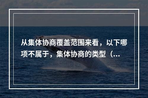 从集体协商覆盖范围来看，以下哪项不属于，集体协商的类型（）。