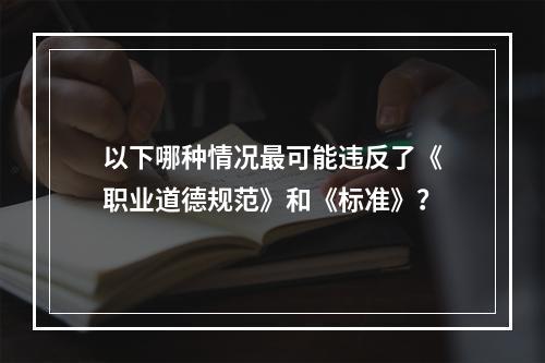 以下哪种情况最可能违反了《职业道德规范》和《标准》？