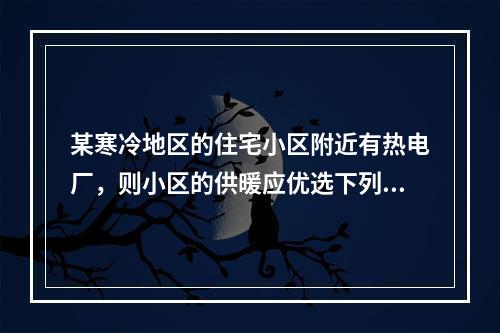 某寒冷地区的住宅小区附近有热电厂，则小区的供暖应优选下列哪