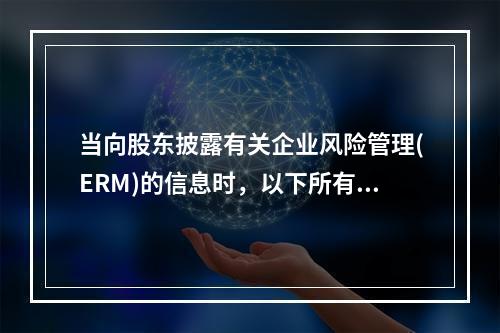 当向股东披露有关企业风险管理(ERM)的信息时，以下所有的部