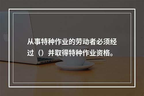 从事特种作业的劳动者必须经过（）并取得特种作业资格。