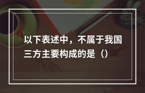 以下表述中，不属于我国三方主要构成的是（）