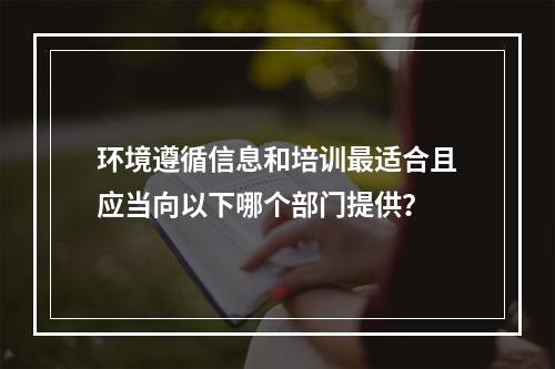 环境遵循信息和培训最适合且应当向以下哪个部门提供？