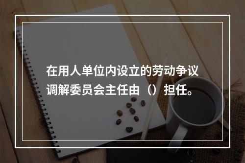 在用人单位内设立的劳动争议调解委员会主任由（）担任。