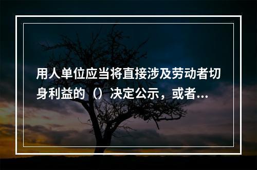 用人单位应当将直接涉及劳动者切身利益的（）决定公示，或者告知