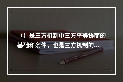 （）是三方机制中三方平等协商的基础和条件，也是三方机制的重要