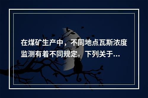 在煤矿生产中，不同地点瓦斯浓度监测有着不同规定。下列关于瓦斯