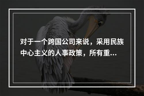 对于一个跨国公司来说，采用民族中心主义的人事政策，所有重要的