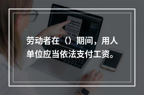 劳动者在（）期间，用人单位应当依法支付工资。